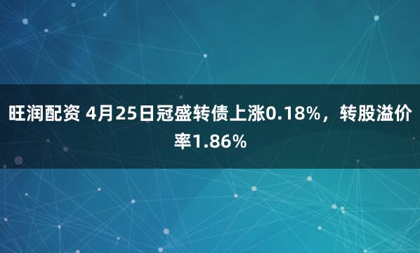 旺润配资 4月25日冠盛转债上涨0.18%，转股溢价率1.86%