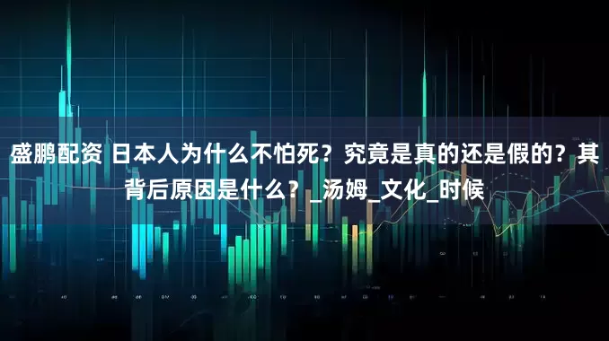 盛鹏配资 日本人为什么不怕死？究竟是真的还是假的？其背后原因是什么？_汤姆_文化_时候