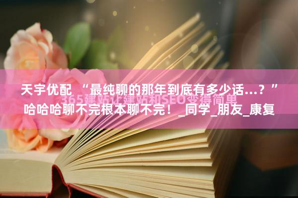 天宇优配  “最纯聊的那年到底有多少话...？”哈哈哈聊不完根本聊不完！_同学_朋友_康复
