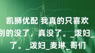 凯狮优配 我真的只喜欢她胸大，别的没了，真没了。_泼妇_麦琳_哥们