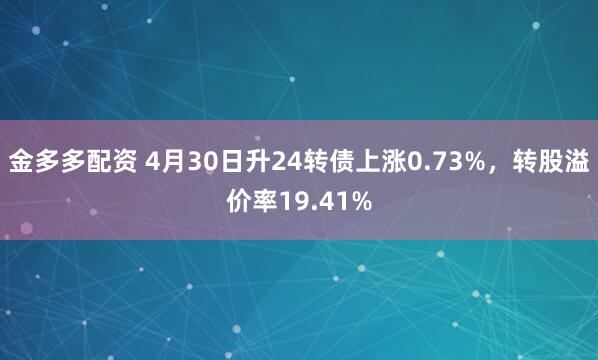 金多多配资 4月30日升24转债上涨0.73%，转股溢价率19.41%