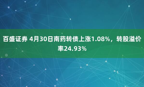 百盛证券 4月30日南药转债上涨1.08%，转股溢价率24.93%