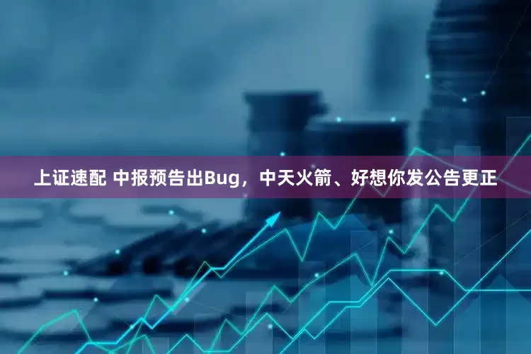 上证速配 中报预告出Bug，中天火箭、好想你发公告更正