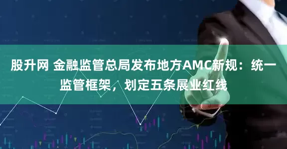股升网 金融监管总局发布地方AMC新规：统一监管框架，划定五条展业红线