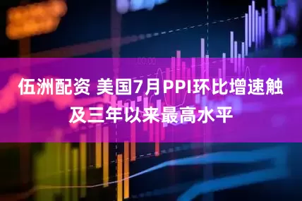 伍洲配资 美国7月PPI环比增速触及三年以来最高水平