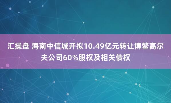 汇操盘 海南中信城开拟10.49亿元转让博鳌高尔夫公司60%股权及相关债权