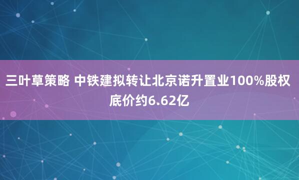 三叶草策略 中铁建拟转让北京诺升置业100%股权 底价约6.62亿