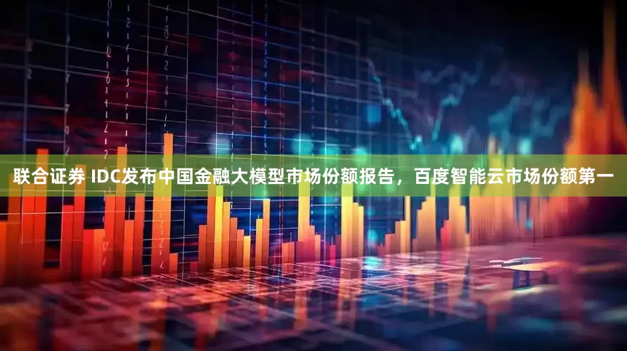 联合证券 IDC发布中国金融大模型市场份额报告，百度智能云市场份额第一