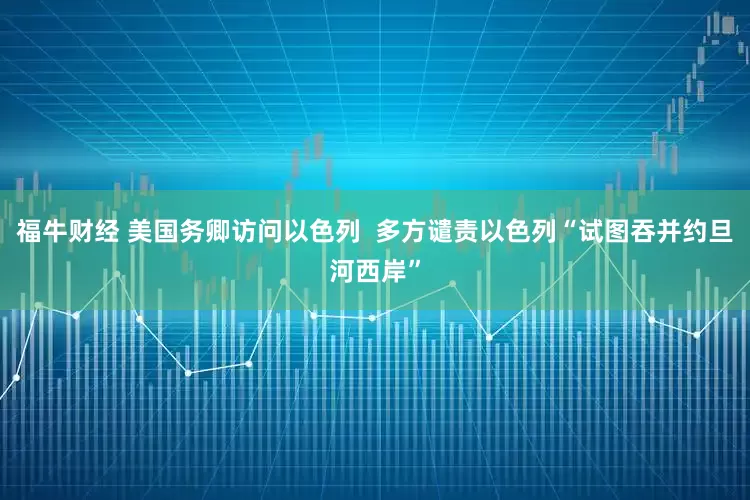 福牛财经 美国务卿访问以色列  多方谴责以色列“试图吞并约旦河西岸”