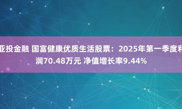 亚投金融 国富健康优质生活股票：2025年第一季度利润70.48万元 净值增长率9.44%
