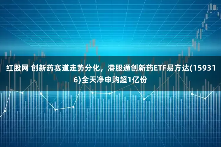 红股网 创新药赛道走势分化，港股通创新药ETF易方达(159316)全天净申购超1亿份